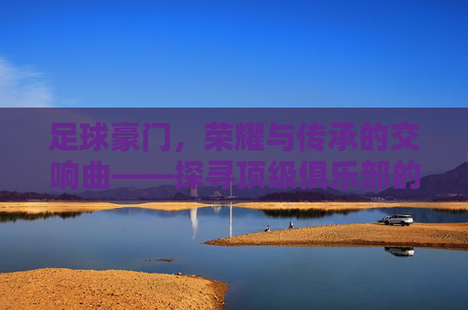 足球豪门,荣耀与传承的交响曲——探寻顶级俱乐部的辉煌历程与时代印记,足球豪门,荣耀与传承的交响曲——探寻顶级俱乐部的辉煌历程与时代印记