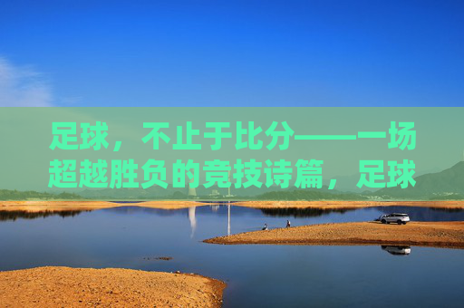 足球，不止于比分——一场超越胜负的竞技诗篇，足球，不止于比分——一场超越胜负的竞技诗篇
