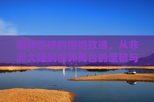 南非足球的铿锵玫瑰,从非洲大陆到世界舞台的坚韧与荣光——记南非女足的崛起之路