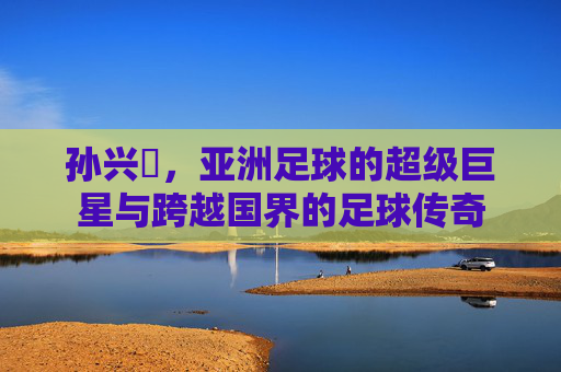 孙兴慜,亚洲足球的超级巨星与跨越国界的足球传奇