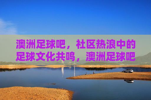 澳洲足球吧,社区热浪中的足球文化共鸣,澳洲足球吧,社区热浪中的足球文化共鸣