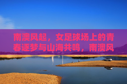 南澳风起，女足球场上的青春逐梦与山海共鸣，南澳风起，女足球场上的青春逐梦与山海共鸣
