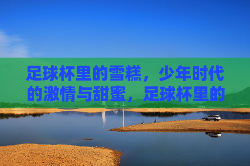 足球杯里的雪糕,少年时代的激情与甜蜜,足球杯里的雪糕,少年时代的激情与甜蜜