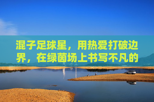 混子足球星,用热爱打破边界,在绿茵场上书写不凡的反差感人生,混子足球星,用热爱打破边界,在绿茵场上书写反差感人生