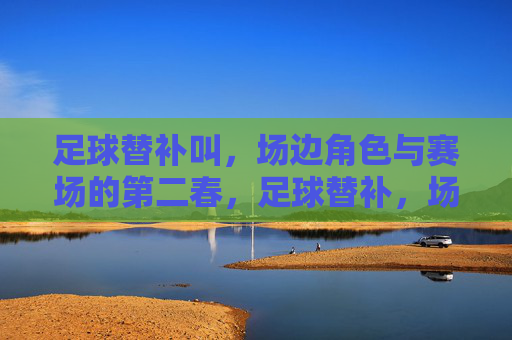 足球替补叫，场边角色与赛场的第二春，足球替补，场边角色与赛场的第二春