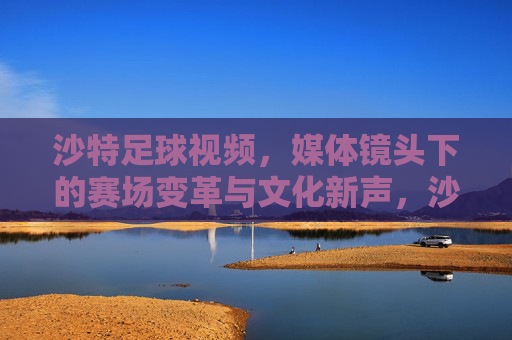 沙特足球视频,媒体镜头下的赛场变革与文化新声,沙特足球视频,媒体镜头下的赛场变革与文化新声