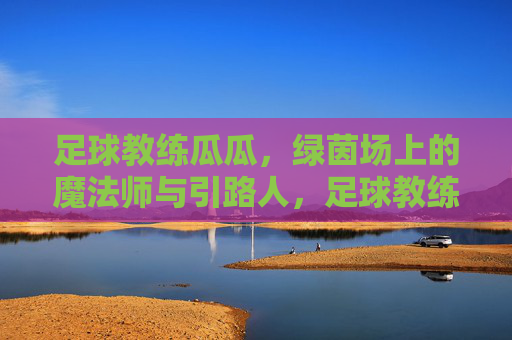 足球教练瓜瓜，绿茵场上的魔法师与引路人，足球教练瓜瓜，绿茵场上的魔法师与引路人
