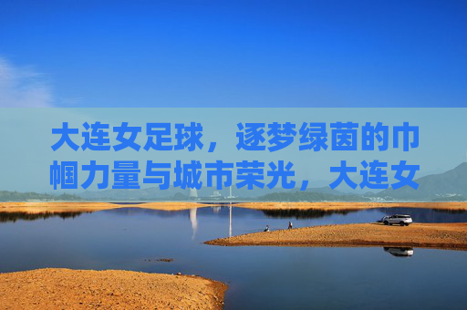 大连女足球,逐梦绿茵的巾帼力量与城市荣光,大连女足球,逐梦绿茵的巾帼力量与城市荣光