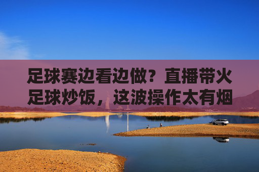 足球赛边看边做？直播带火足球炒饭，这波操作太有烟火气了！足球赛边看边做？直播带火足球炒饭，这波操作太有烟火气了！