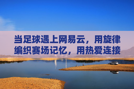 当足球遇上网易云，用旋律编织赛场记忆，用热爱连接球迷世界，当足球遇上网易云，用旋律编织赛场记忆，用热爱连接球迷世界