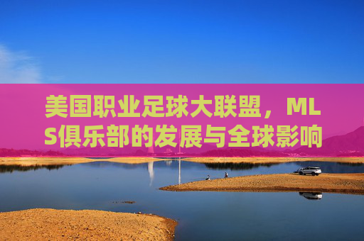 美国职业足球大联盟，MLS俱乐部的发展与全球影响力