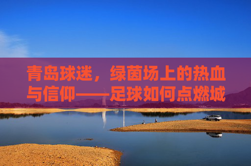 青岛球迷，绿茵场上的热血与信仰——足球如何点燃城市激情，青岛球迷，绿茵场上的热血与信仰——足球如何点燃城市激情