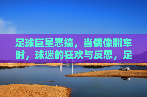 足球巨星恶搞,当偶像翻车时,球迷的狂欢与反思,足球巨星恶搞,当偶像翻车时,球迷的狂欢与反思