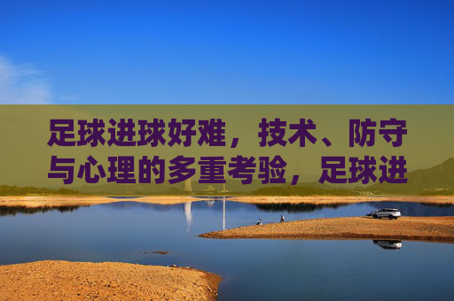 足球进球好难,技术、防守与心理的多重考验,足球进球难,技术、防守与心理的多重考验