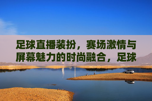 足球直播装扮,赛场激情与屏幕魅力的时尚融合,足球直播装扮,赛场激情与屏幕魅力的时尚融合