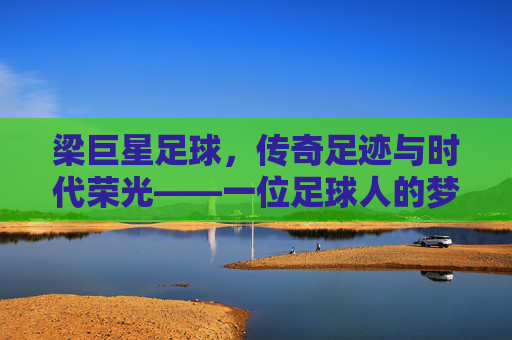 梁巨星足球,传奇足迹与时代荣光——一位足球人的梦想与担当,梁巨星足球,传奇足迹与时代荣光——一位足球人的梦想与担当