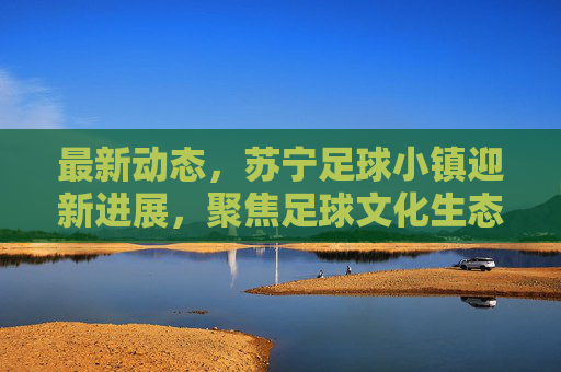 最新动态,苏宁足球小镇迎新进展,聚焦足球文化生态建设,打造城市体育新名片