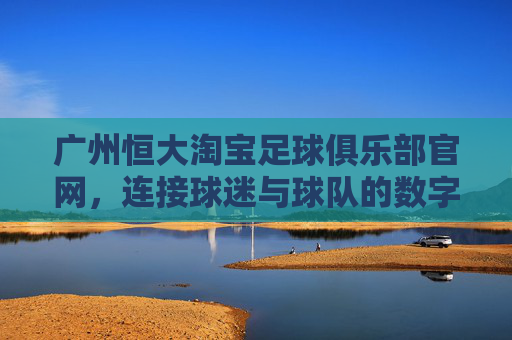广州恒大淘宝足球俱乐部官网，连接球迷与球队的数字桥梁，打造沉浸式足球体验，广州恒大淘宝官网，连接球迷与球队的数字桥梁，打造沉浸式足球体验