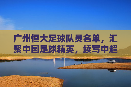 广州恒大足球队员名单，汇聚中国足球精英，续写中超传奇，广州恒大足球队员名单，汇聚中国足球精英，续写中超传奇