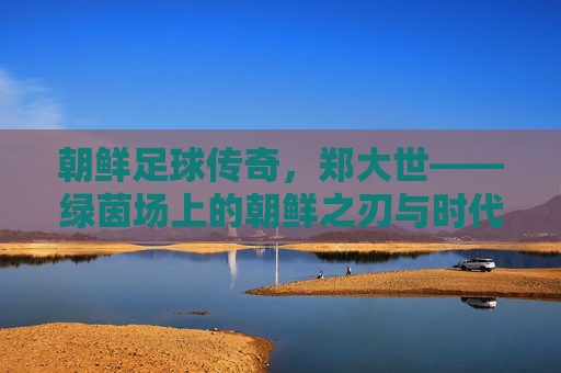 朝鲜足球传奇,郑大世——绿茵场上的朝鲜之刃与时代印记,朝鲜足球传奇郑大世,绿茵场上的朝鲜之刃与时代印记