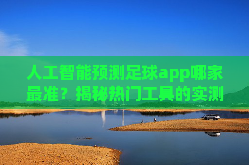 人工智能预测足球app哪家最准?揭秘热门工具的实测与综合对比,人工智能预测足球app哪家最准?揭秘热门工具的实测与综合对比