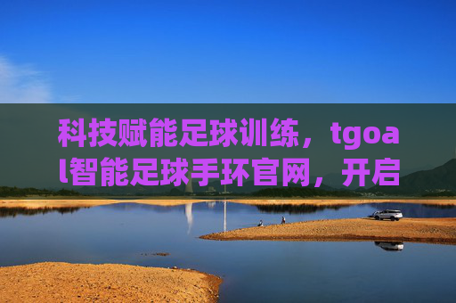 科技赋能足球训练,tgoal智能足球手环官网,开启智能足球新篇章,科技赋能足球训练,tgoal智能足球手环官网,开启智能足球新篇章
