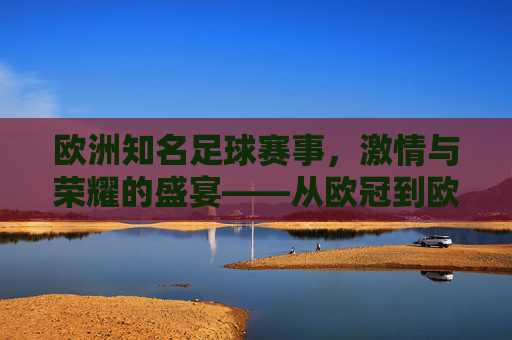 欧洲知名足球赛事，激情与荣耀的盛宴——从欧冠到欧协联的百年传承与时代魅力，欧洲知名足球赛事，激情与荣耀的盛宴——从欧冠到欧协联的百年传承与时代魅力