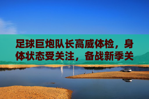 足球巨炮队长高威体检,身体状态受关注,备战新季关键一环,足球巨炮队长高威体检,身体状态受关注,备战新季关键一环