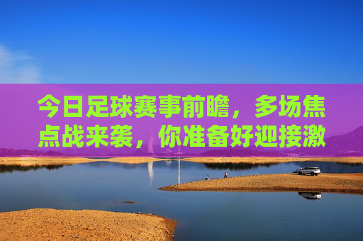 今日足球赛事前瞻，多场焦点战来袭，你准备好迎接激情对决了吗？今日足球赛事前瞻，多场焦点战来袭，你准备好迎接激情对决了吗？