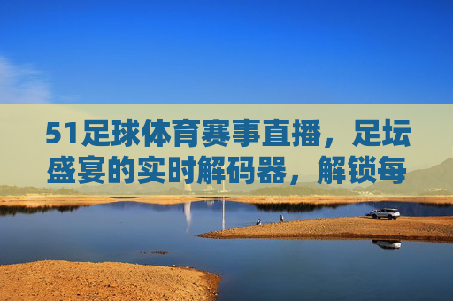 51足球体育赛事直播,足坛盛宴的实时解码器,解锁每一个激情瞬间