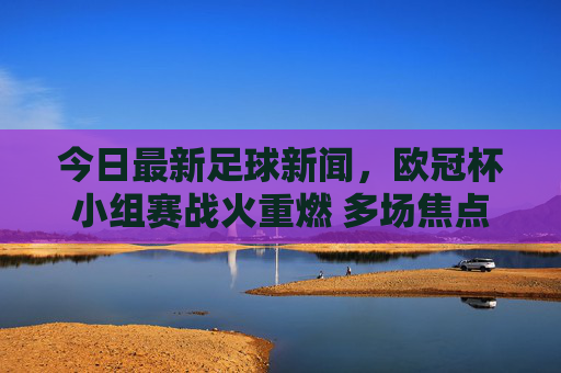 今日最新足球新闻，欧冠杯小组赛战火重燃 多场焦点对决引爆球迷热情，今日最新足球新闻，欧冠杯小组赛战火重燃 多场焦点对决引爆球迷热情