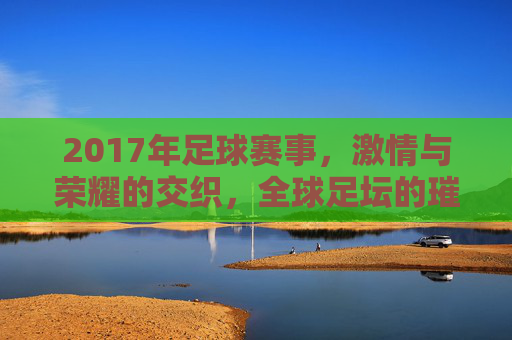 2017年足球赛事，激情与荣耀的交织，全球足坛的璀璨篇章，2017年足球赛事，激情与荣耀的交织，全球足坛的璀璨篇章