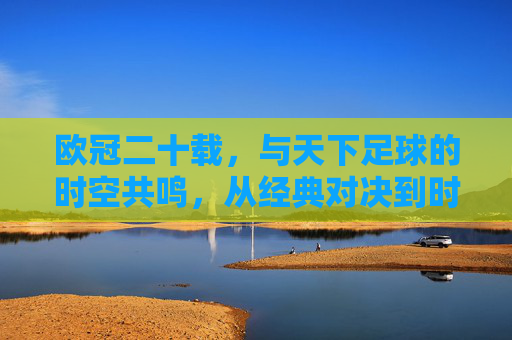 欧冠二十载，与天下足球的时空共鸣，从经典对决到时代印记，欧冠二十载，与天下足球的时空共鸣，从经典对决到时代印记