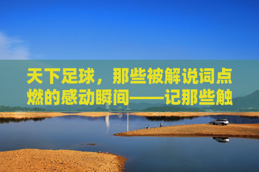 天下足球，那些被解说词点燃的感动瞬间——记那些触动心弦的足球故事与解说情怀，天下足球，那些被解说词点燃的感动瞬间——记那些触动心弦的足球故事与解说情怀