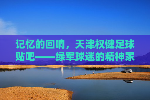 记忆的回响，天津权健足球贴吧——绿军球迷的精神家园与青春印记，记忆的回响，天津权健足球贴吧——绿军球迷的精神家园与青春印记
