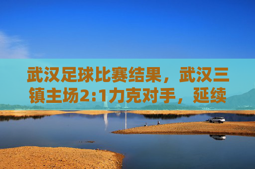 武汉足球比赛结果，武汉三镇主场2:1力克对手，延续不败战绩，球队状态与战术调整成焦点