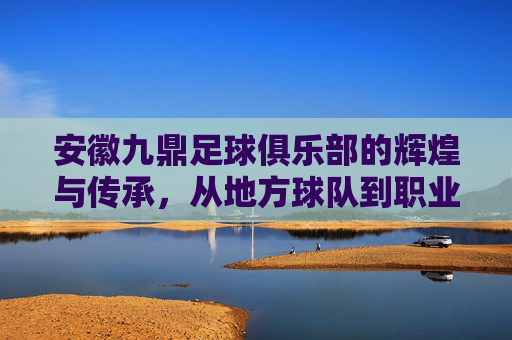 安徽九鼎足球俱乐部的辉煌与传承,从地方球队到职业联赛的探索之路