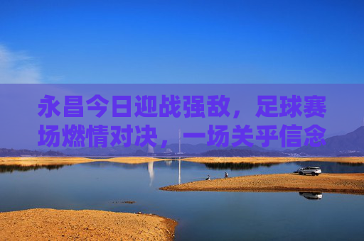 永昌今日迎战强敌，足球赛场燃情对决，一场关乎信念与荣耀的较量，永昌今日迎战强敌，足球赛场燃情对决，一场关乎信念与荣耀的较量
