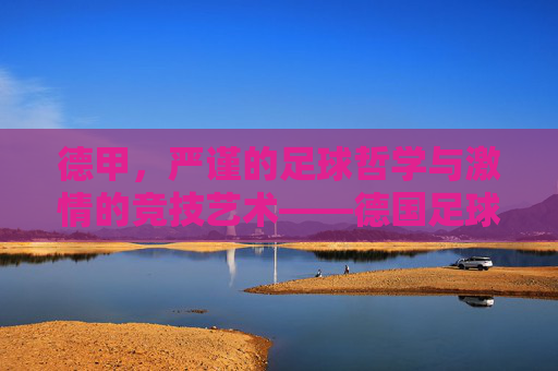 德甲，严谨的足球哲学与激情的竞技艺术——德国足球超级联赛的百年魅力，德甲，严谨的足球哲学与激情的竞技艺术——德国足球超级联赛的百年魅力