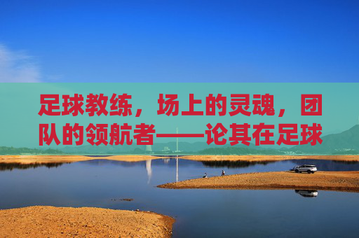 足球教练,场上的灵魂,团队的领航者——论其在足球运动中的不可或缺性