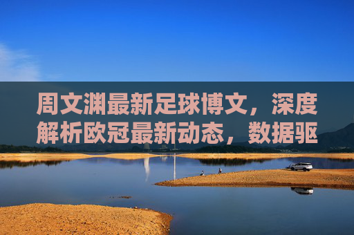 周文渊最新足球博文，深度解析欧冠最新动态，数据驱动下的赛果预测引球迷热议