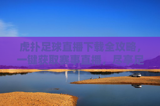 虎扑足球直播下载全攻略,一键获取赛事直播,尽享足球激情,虎扑足球直播下载全攻略,一键获取赛事直播,尽享足球激情