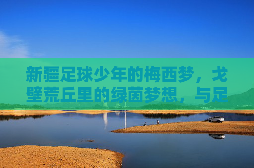 新疆足球少年的梅西梦,戈壁荒丘里的绿茵梦想,与足球传奇的意外邂逅,新疆足球少年的梅西梦,戈壁荒丘里的绿茵传奇邂逅