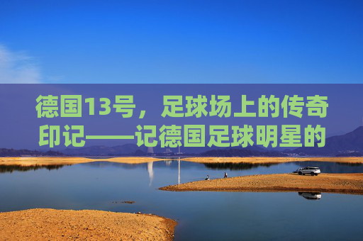 德国13号，足球场上的传奇印记——记德国足球明星的职业生涯与德国队的精神传承，德国13号，足球场上的传奇印记——记德国足球明星的职业生涯与德国队的精神传承