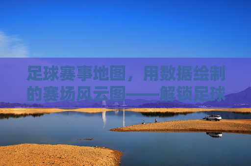 足球赛事地图,用数据绘制的赛场风云图——解锁足球世界的地理密码,足球赛事地图,用数据绘制的赛场风云图——解锁足球世界的地理密码