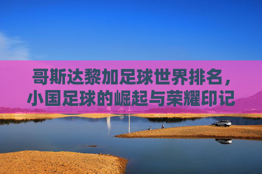 哥斯达黎加足球世界排名,小国足球的崛起与荣耀印记——从无名到世界杯强队的非凡征程,哥斯达黎加足球世界排名,小国崛起的荣耀印记——从无名到世界杯强队的非凡征程