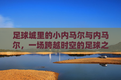 足球城里的小内马尔与内马尔，一场跨越时空的足球之约，足球城里的小内马尔与内马尔，一场跨越时空的足球之约