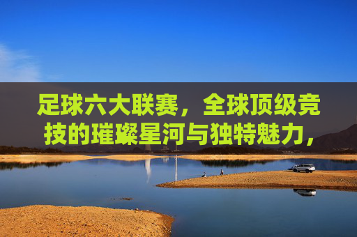 足球六大联赛,全球顶级竞技的璀璨星河与独特魅力,足球六大联赛,全球顶级竞技的璀璨星河与独特魅力