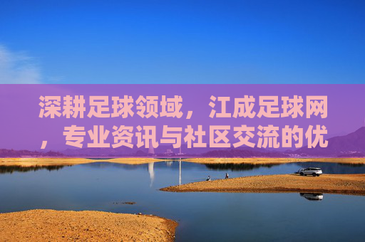 深耕足球领域，江成足球网，专业资讯与社区交流的优质平台，深耕足球领域，江成足球网，专业资讯与社区交流的优质平台
