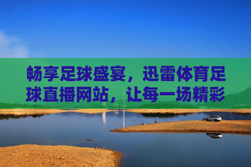 畅享足球盛宴，迅雷体育足球直播网站，让每一场精彩都不错过，畅享足球盛宴，迅雷体育足球直播，让每一场精彩都不错过
